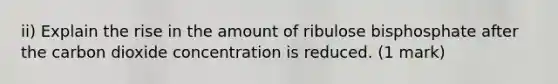 ii) Explain the rise in the amount of ribulose bisphosphate after the carbon dioxide concentration is reduced. (1 mark)