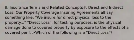 II. Insurance Terms and Related Concepts F. Direct and Indirect Loss: Our Property Coverage Insuring Agreements all say something like: "We insure for direct physical loss to the property..." "Direct Loss", for testing purposes, is the physical damage done to covered property by exposure to the effects of a covered peril. >Which of the following is a "Direct Loss"?