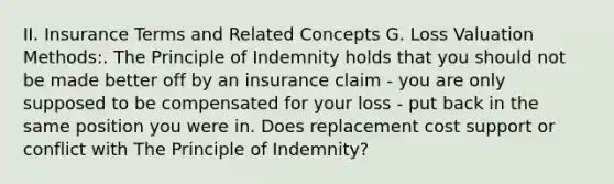 II. Insurance Terms and Related Concepts G. Loss Valuation Methods:. The Principle of Indemnity holds that you should not be made better off by an insurance claim - you are only supposed to be compensated for your loss - put back in the same position you were in. Does replacement cost support or conflict with The Principle of Indemnity?