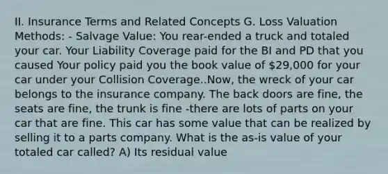 II. Insurance Terms and Related Concepts G. Loss Valuation Methods: - Salvage Value: You rear-ended a truck and totaled your car. Your Liability Coverage paid for the BI and PD that you caused Your policy paid you the book value of 29,000 for your car under your Collision Coverage..Now, the wreck of your car belongs to the insurance company. The back doors are fine, the seats are fine, the trunk is fine -there are lots of parts on your car that are fine. This car has some value that can be realized by selling it to a parts company. What is the as-is value of your totaled car called? A) Its residual value