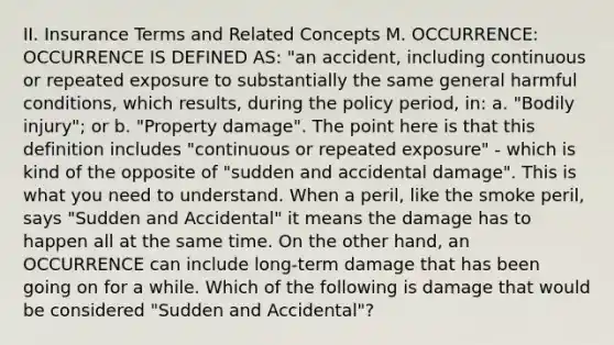 II. Insurance Terms and Related Concepts M. OCCURRENCE: OCCURRENCE IS DEFINED AS: "an accident, including continuous or repeated exposure to substantially the same general harmful conditions, which results, during the policy period, in: a. "Bodily injury"; or b. "Property damage". The point here is that this definition includes "continuous or repeated exposure" - which is kind of the opposite of "sudden and accidental damage". This is what you need to understand. When a peril, like the smoke peril, says "Sudden and Accidental" it means the damage has to happen all at the same time. On the other hand, an OCCURRENCE can include long-term damage that has been going on for a while. Which of the following is damage that would be considered "Sudden and Accidental"?