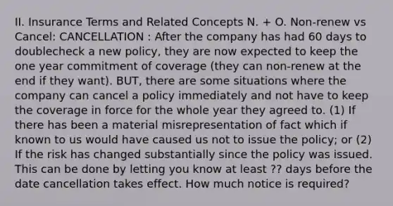 II. Insurance Terms and Related Concepts N. + O. Non-renew vs Cancel: CANCELLATION : After the company has had 60 days to doublecheck a new policy, they are now expected to keep the one year commitment of coverage (they can non-renew at the end if they want). BUT, there are some situations where the company can cancel a policy immediately and not have to keep the coverage in force for the whole year they agreed to. (1) If there has been a material misrepresentation of fact which if known to us would have caused us not to issue the policy; or (2) If the risk has changed substantially since the policy was issued. This can be done by letting you know at least ?? days before the date cancellation takes effect. How much notice is required?