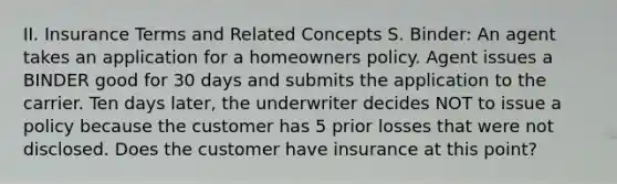 II. Insurance Terms and Related Concepts S. Binder: An agent takes an application for a homeowners policy. Agent issues a BINDER good for 30 days and submits the application to the carrier. Ten days later, the underwriter decides NOT to issue a policy because the customer has 5 prior losses that were not disclosed. Does the customer have insurance at this point?