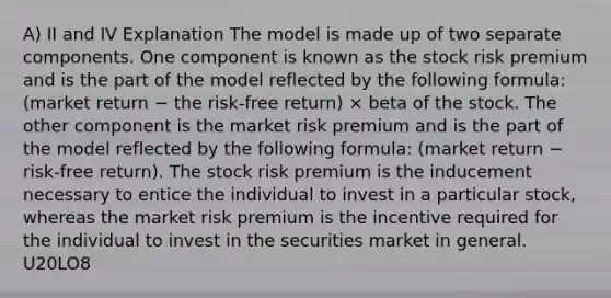 A) II and IV Explanation The model is made up of two separate components. One component is known as the stock risk premium and is the part of the model reflected by the following formula: (market return − the risk-free return) × beta of the stock. The other component is the market risk premium and is the part of the model reflected by the following formula: (market return − risk-free return). The stock risk premium is the inducement necessary to entice the individual to invest in a particular stock, whereas the market risk premium is the incentive required for the individual to invest in the securities market in general. U20LO8