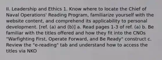 II. Leadership and Ethics 1. Know where to locate the Chief of Naval Operations' Reading Program, familiarize yourself with the website content, and comprehend its applicability to personal development. [ref. (a) and (b)] a. Read pages 1-3 of ref. (a) b. Be familiar with the titles offered and how they fit into the CNOs "Warfighting First, Operate Forward, and Be Ready" construct c. Review the "e-reading" tab and understand how to access the titles via NKO