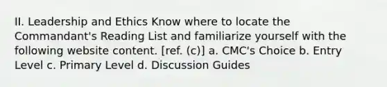 II. Leadership and Ethics Know where to locate the Commandant's Reading List and familiarize yourself with the following website content. [ref. (c)] a. CMC's Choice b. Entry Level c. Primary Level d. Discussion Guides