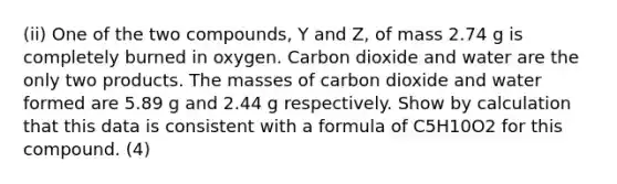 (ii) One of the two compounds, Y and Z, of mass 2.74 g is completely burned in oxygen. Carbon dioxide and water are the only two products. The masses of carbon dioxide and water formed are 5.89 g and 2.44 g respectively. Show by calculation that this data is consistent with a formula of C5H10O2 for this compound. (4)