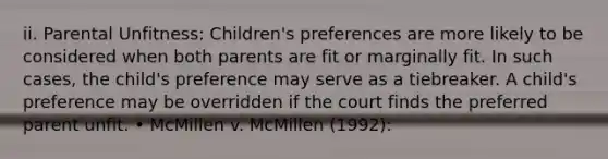 ii. Parental Unfitness: Children's preferences are more likely to be considered when both parents are fit or marginally fit. In such cases, the child's preference may serve as a tiebreaker. A child's preference may be overridden if the court finds the preferred parent unfit. • McMillen v. McMillen (1992):