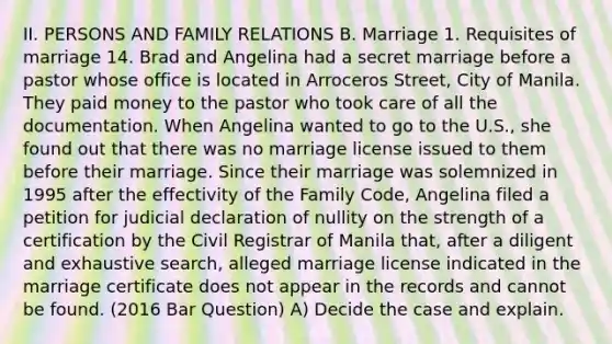 II. PERSONS AND FAMILY RELATIONS B. Marriage 1. Requisites of marriage 14. Brad and Angelina had a secret marriage before a pastor whose office is located in Arroceros Street, City of Manila. They paid money to the pastor who took care of all the documentation. When Angelina wanted to go to the U.S., she found out that there was no marriage license issued to them before their marriage. Since their marriage was solemnized in 1995 after the effectivity of the Family Code, Angelina filed a petition for judicial declaration of nullity on the strength of a certification by the Civil Registrar of Manila that, after a diligent and exhaustive search, alleged marriage license indicated in the marriage certificate does not appear in the records and cannot be found. (2016 Bar Question) A) Decide the case and explain.