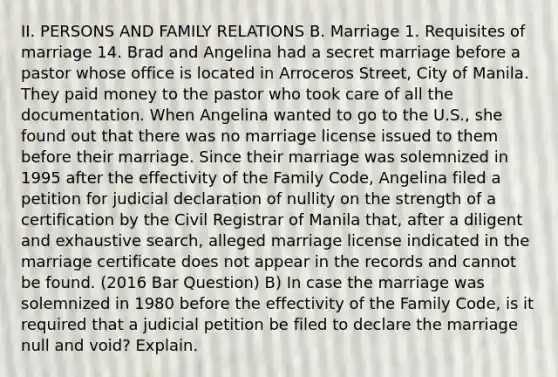 II. PERSONS AND FAMILY RELATIONS B. Marriage 1. Requisites of marriage 14. Brad and Angelina had a secret marriage before a pastor whose office is located in Arroceros Street, City of Manila. They paid money to the pastor who took care of all the documentation. When Angelina wanted to go to the U.S., she found out that there was no marriage license issued to them before their marriage. Since their marriage was solemnized in 1995 after the effectivity of the Family Code, Angelina filed a petition for judicial declaration of nullity on the strength of a certification by the Civil Registrar of Manila that, after a diligent and exhaustive search, alleged marriage license indicated in the marriage certificate does not appear in the records and cannot be found. (2016 Bar Question) B) In case the marriage was solemnized in 1980 before the effectivity of the Family Code, is it required that a judicial petition be filed to declare the marriage null and void? Explain.