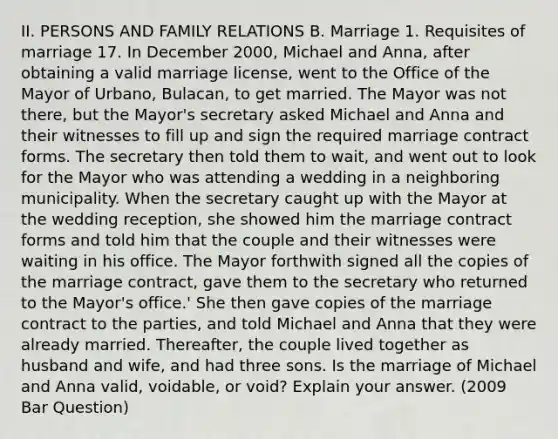 II. PERSONS AND FAMILY RELATIONS B. Marriage 1. Requisites of marriage 17. In December 2000, Michael and Anna, after obtaining a valid marriage license, went to the Office of the Mayor of Urbano, Bulacan, to get married. The Mayor was not there, but the Mayor's secretary asked Michael and Anna and their witnesses to fill up and sign the required marriage contract forms. The secretary then told them to wait, and went out to look for the Mayor who was attending a wedding in a neighboring municipality. When the secretary caught up with the Mayor at the wedding reception, she showed him the marriage contract forms and told him that the couple and their witnesses were waiting in his office. The Mayor forthwith signed all the copies of the marriage contract, gave them to the secretary who returned to the Mayor's office.' She then gave copies of the marriage contract to the parties, and told Michael and Anna that they were already married. Thereafter, the couple lived together as husband and wife, and had three sons. Is the marriage of Michael and Anna valid, voidable, or void? Explain your answer. (2009 Bar Question)