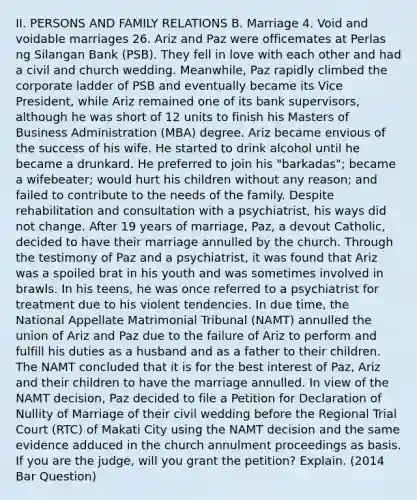 II. PERSONS AND FAMILY RELATIONS B. Marriage 4. Void and voidable marriages 26. Ariz and Paz were officemates at Perlas ng Silangan Bank (PSB). They fell in love with each other and had a civil and church wedding. Meanwhile, Paz rapidly climbed the corporate ladder of PSB and eventually became its Vice President, while Ariz remained one of its bank supervisors, although he was short of 12 units to finish his Masters of Business Administration (MBA) degree. Ariz became envious of the success of his wife. He started to drink alcohol until he became a drunkard. He preferred to join his "barkadas"; became a wifebeater; would hurt his children without any reason; and failed to contribute to the needs of the family. Despite rehabilitation and consultation with a psychiatrist, his ways did not change. After 19 years of marriage, Paz, a devout Catholic, decided to have their marriage annulled by the church. Through the testimony of Paz and a psychiatrist, it was found that Ariz was a spoiled brat in his youth and was sometimes involved in brawls. In his teens, he was once referred to a psychiatrist for treatment due to his violent tendencies. In due time, the National Appellate Matrimonial Tribunal (NAMT) annulled the union of Ariz and Paz due to the failure of Ariz to perform and fulfill his duties as a husband and as a father to their children. The NAMT concluded that it is for the best interest of Paz, Ariz and their children to have the marriage annulled. In view of the NAMT decision, Paz decided to file a Petition for Declaration of Nullity of Marriage of their civil wedding before the Regional Trial Court (RTC) of Makati City using the NAMT decision and the same evidence adduced in the church annulment proceedings as basis. If you are the judge, will you grant the petition? Explain. (2014 Bar Question)