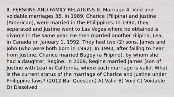 II. PERSONS AND FAMILY RELATIONS B. Marriage 4. Void and voidable marriages 36. In 1989, Charice (Filipina) and Justine (American), were married in the Philippines. In 1990, they separated and Justine went to Las Vegas where he obtained a divorce in the same year. He then married another Filipina, Lea, in Canada on January 1, 1992. They had two (2) sons, James and John (who were both born in 1992). In 1993, after failing to hear from Justine, Charice married Bugoy (a Filipino), by whom she had a daughter, Regine. In 2009, Regine married James (son of Justine with Lea) in California, where such marriage is valid. What is the current status of the marriage of Charice and Justine under Philippine laws? (2012 Bar Question) A) Valid B) Void C) Voidable D) Dissolved