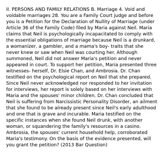 II. PERSONS AND FAMILY RELATIONS B. Marriage 4. Void and voidable marriages 28. You are a Family Court judge and before you is a Petition for the Declaration of Nullity of Marriage (under Article 36 of the Family Code) filed by Maria against Neil. Maria claims that Neil is psychologically incapacitated to comply with the essential obligations of marriage because Neil is a drunkard, a womanizer, a gambler, and a mama's boy- traits that she never knew or saw when Neil was courting her. Although summoned, Neil did not answer Maria's petition and never appeared in court. To support her petition, Maria presented three witnesses- herself, Dr. Elsie Chan, and Ambrosia. Dr. Chan testified on the psychological report on Neil that she prepared. Since Neil never acknowledged nor responded to her invitation for interviews, her report is solely based on her interviews with Maria and the spouses' minor children. Dr. Chan concluded that Neil is suffering from Narcissistic Personality Disorder, an ailment that she found to be already present since Neil's early adulthood and one that is grave and incurable. Maria testified on the specific instances when she found Neil drunk, with another woman, or squandering the family's resources in a casino. Ambrosia, the spouses' current household help, corroborated Maria's testimony. On the basis of the evidence presented, will you grant the petition? (2013 Bar Question)