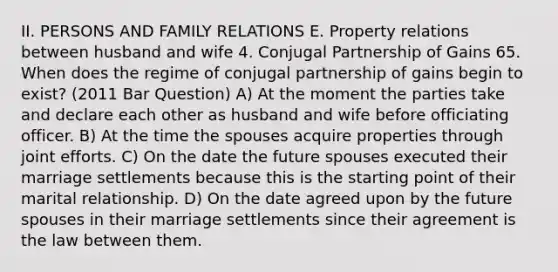 II. PERSONS AND FAMILY RELATIONS E. Property relations between husband and wife 4. Conjugal Partnership of Gains 65. When does the regime of conjugal partnership of gains begin to exist? (2011 Bar Question) A) At the moment the parties take and declare each other as husband and wife before officiating officer. B) At the time the spouses acquire properties through joint efforts. C) On the date the future spouses executed their marriage settlements because this is the starting point of their marital relationship. D) On the date agreed upon by the future spouses in their marriage settlements since their agreement is the law between them.