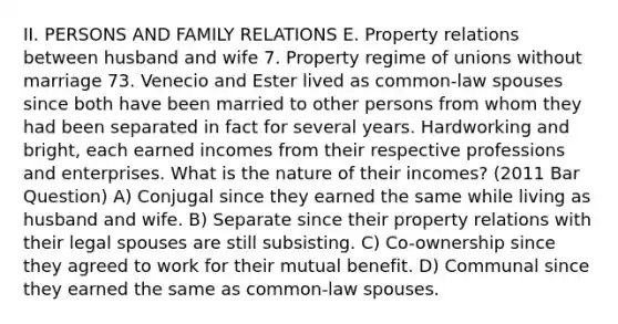 II. PERSONS AND FAMILY RELATIONS E. Property relations between husband and wife 7. Property regime of unions without marriage 73. Venecio and Ester lived as common-law spouses since both have been married to other persons from whom they had been separated in fact for several years. Hardworking and bright, each earned incomes from their respective professions and enterprises. What is the nature of their incomes? (2011 Bar Question) A) Conjugal since they earned the same while living as husband and wife. B) Separate since their property relations with their legal spouses are still subsisting. C) Co-ownership since they agreed to work for their mutual benefit. D) Communal since they earned the same as common-law spouses.