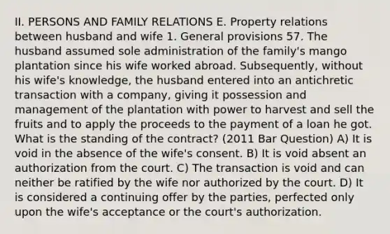 II. PERSONS AND FAMILY RELATIONS E. Property relations between husband and wife 1. General provisions 57. The husband assumed sole administration of the family's mango plantation since his wife worked abroad. Subsequently, without his wife's knowledge, the husband entered into an antichretic transaction with a company, giving it possession and management of the plantation with power to harvest and sell the fruits and to apply the proceeds to the payment of a loan he got. What is the standing of the contract? (2011 Bar Question) A) It is void in the absence of the wife's consent. B) It is void absent an authorization from the court. C) The transaction is void and can neither be ratified by the wife nor authorized by the court. D) It is considered a continuing offer by the parties, perfected only upon the wife's acceptance or the court's authorization.