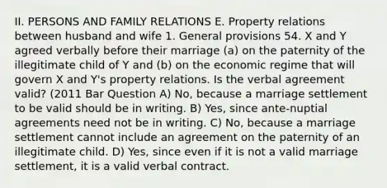 II. PERSONS AND FAMILY RELATIONS E. Property relations between husband and wife 1. General provisions 54. X and Y agreed verbally before their marriage (a) on the paternity of the illegitimate child of Y and (b) on the economic regime that will govern X and Y's property relations. Is the verbal agreement valid? (2011 Bar Question A) No, because a marriage settlement to be valid should be in writing. B) Yes, since ante-nuptial agreements need not be in writing. C) No, because a marriage settlement cannot include an agreement on the paternity of an illegitimate child. D) Yes, since even if it is not a valid marriage settlement, it is a valid verbal contract.