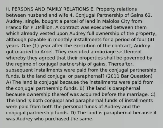 II. PERSONS AND FAMILY RELATIONS E. Property relations between husband and wife 4. Conjugal Partnership of Gains 62. Audrey, single, bought a parcel of land in Malolos City from Franco for P 1Million. A contract was executed between them which already vested upon Audrey full ownership of the property, although payable in monthly installments for a period of four (4) years. One (1) year after the execution of the contract, Audrey got married to Arnel. They executed a marriage settlement whereby they agreed that their properties shall be governed by the regime of conjugal partnership of gains. Thereafter, subsequent installments were paid from the conjugal partnership funds. Is the land conjugal or paraphernal? (2011 Bar Question) A) The land is conjugal because the installments were paid from the conjugal partnership funds. B) The land is paraphernal because ownership thereof was acquired before the marriage. C) The land is both conjugal and paraphernal funds of installments were paid from both the personal funds of Audrey and the conjugal partnership funds. D) The land is paraphernal because it was Audrey who purchased the same.