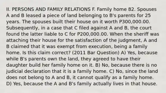 II. PERSONS AND FAMILY RELATIONS F. Family home 82. Spouses A and B leased a piece of land belonging to B's parents for 25 years. The spouses built their house on it worth P300,000.00. Subsequently, in a case that C filed against A and B, the court found the latter liable to C for P200,000.00. When the sheriff was attaching their house for the satisfaction of the judgment, A and B claimed that it was exempt from execution, being a family home. Is this claim correct? (2011 Bar Question) A) Yes, because while B's parents own the land, they agreed to have their daughter build her family home on it. B) No, because there is no judicial declaration that it is a family home. C) No, since the land does not belong to A and B, it cannot qualify as a family home. D) Yes, because the A and B's family actually lives in that house.