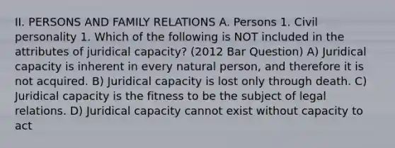 II. PERSONS AND FAMILY RELATIONS A. Persons 1. Civil personality 1. Which of the following is NOT included in the attributes of juridical capacity? (2012 Bar Question) A) Juridical capacity is inherent in every natural person, and therefore it is not acquired. B) Juridical capacity is lost only through death. C) Juridical capacity is the fitness to be the subject of legal relations. D) Juridical capacity cannot exist without capacity to act