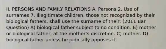 II. PERSONS AND FAMILY RELATIONS A. Persons 2. Use of surnames 7. Illegitimate children, those not recognized by their biological fathers, shall use the surname of their: (2011 Bar Question) A) biological father subject to no condition. B) mother or biological father, at the mother's discretion. C) mother. D) biological father unless he judicially opposes it.