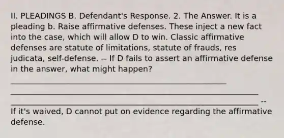 II. PLEADINGS B. Defendant's Response. 2. The Answer. It is a pleading b. Raise affirmative defenses. These inject a new fact into the case, which will allow D to win. Classic affirmative defenses are statute of limitations, statute of frauds, res judicata, self-defense. -- If D fails to assert an affirmative defense in the answer, what might happen? ______________________________________________________ ______________________________________________________________ ______________________________________________________________ -- If it's waived, D cannot put on evidence regarding the affirmative defense.