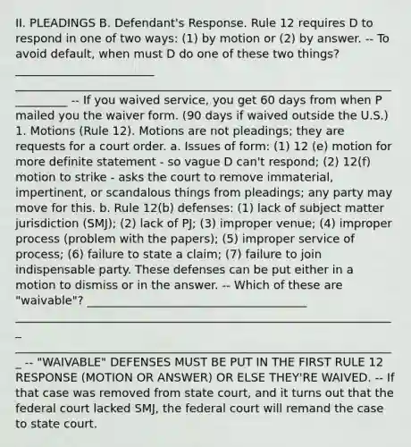 II. PLEADINGS B. Defendant's Response. Rule 12 requires D to respond in one of two ways: (1) by motion or (2) by answer. -- To avoid default, when must D do one of these two things? ________________________ __________________________________________________________________________ -- If you waived service, you get 60 days from when P mailed you the waiver form. (90 days if waived outside the U.S.) 1. Motions (Rule 12). Motions are not pleadings; they are requests for a court order. a. Issues of form: (1) 12 (e) motion for more definite statement - so vague D can't respond; (2) 12(f) motion to strike - asks the court to remove immaterial, impertinent, or scandalous things from pleadings; any party may move for this. b. Rule 12(b) defenses: (1) lack of subject matter jurisdiction (SMJ); (2) lack of PJ; (3) improper venue; (4) improper process (problem with the papers); (5) improper service of process; (6) failure to state a claim; (7) failure to join indispensable party. These defenses can be put either in a motion to dismiss or in the answer. -- Which of these are "waivable"? ______________________________________ __________________________________________________________________ __________________________________________________________________ -- "WAIVABLE" DEFENSES MUST BE PUT IN THE FIRST RULE 12 RESPONSE (MOTION OR ANSWER) OR ELSE THEY'RE WAIVED. -- If that case was removed from state court, and it turns out that the federal court lacked SMJ, the federal court will remand the case to state court.