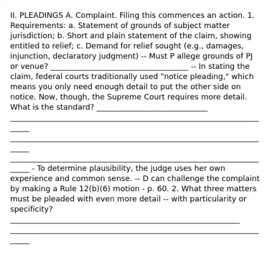 II. PLEADINGS A. Complaint. Filing this commences an action. 1. Requirements: a. Statement of grounds of subject matter jurisdiction; b. Short and plain statement of the claim, showing entitled to relief; c. Demand for relief sought (e.g., damages, injunction, declaratory judgment) -- Must P allege grounds of PJ or venue? ____________________________________ -- In stating the claim, federal courts traditionally used "notice pleading," which means you only need enough detail to put the other side on notice. Now, though, the Supreme Court requires more detail. What is the standard? _____________________________ ______________________________________________________________________ ______________________________________________________________________ ______________________________________________________________________ - To determine plausibility, the judge uses her own experience and common sense. -- D can challenge the complaint by making a Rule 12(b)(6) motion - p. 60. 2. What three matters must be pleaded with even more detail -- with particularity or specificity? ____________________________________________________________ ______________________________________________________________________