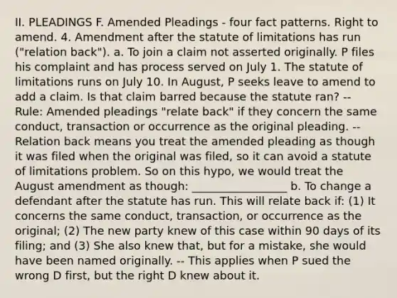 II. PLEADINGS F. Amended Pleadings - four fact patterns. Right to amend. 4. Amendment after the statute of limitations has run ("relation back"). a. To join a claim not asserted originally. P files his complaint and has process served on July 1. The statute of limitations runs on July 10. In August, P seeks leave to amend to add a claim. Is that claim barred because the statute ran? -- Rule: Amended pleadings "relate back" if they concern the same conduct, transaction or occurrence as the original pleading. -- Relation back means you treat the amended pleading as though it was filed when the original was filed, so it can avoid a statute of limitations problem. So on this hypo, we would treat the August amendment as though: _________________ b. To change a defendant after the statute has run. This will relate back if: (1) It concerns the same conduct, transaction, or occurrence as the original; (2) The new party knew of this case within 90 days of its filing; and (3) She also knew that, but for a mistake, she would have been named originally. -- This applies when P sued the wrong D first, but the right D knew about it.