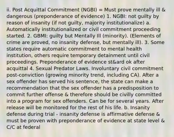 ii. Post Acquittal Commitment (NGBI) = Must prove mentally ill & dangerous (preponderance of evidence) 1. NGBI: not guilty by reason of insanity (if not guilty, majority institutionalize) a. Automatically institutionalized or civil commitment proceeding started. 2. GBMI: guilty but Mentally Ill (minority). (Elements of crime are proved, no insanity defense, but mentally ill). 3. Some states require automatic commitment to mental health institution, others require temporary detainment until civil proceedings. Preponderance of evidence st&ard ok after acquittal 4. Sexual Predator Laws. Involuntary civil commitment post-conviction (growing minority trend, including CA). After a sex offender has served his sentence, the state can make a recommendation that the sex offender has a predisposition to commit further offense & therefore should be civilly committed into a program for sex offenders. Can be for several years. After release will be monitored for the rest of his life. b. Insanity defense during trial - insanity defense is affirmative defense & must be proven with preponderance of evidence at state level & C/C at federal