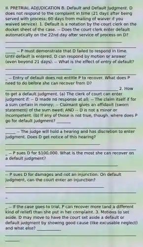 II. PRETRIAL ADJUDICATION B. Default and Default Judgment. D does not respond to the complaint in time (21 days after being served with process; 60 days from mailing of waiver if you waived service). 1. Default is a notation by the court clerk on the docket sheet of the case. -- Does the court clerk enter default automatically on the 22nd day after service of process on D? __________________________________________________________ ______________________________________________________________________ -- P must demonstrate that D failed to respond in time. Until default is entered, D can respond by motion or answer (even beyond 21 days). -- What is the effect of entry of default? _________________________________ __________________________________________________________________ -- Entry of default does not entitle P to recover. What does P need to do before she can recover from D? ________________________________________________________ 2. How to get a default judgment. (a) The clerk of court can enter judgment if: -- D made no response at all; -- The claim itself if for a sum certain in money; -- Claimant gives an affidavit (sworn statement) of the sum owed; AND -- D is not a minor or incompetent. (b) If any of those is not true, though, where does P go for default judgment? _______ ______________________________________________________________________ -- The judge will hold a hearing and has discretion to enter judgment. Does D get notice of this hearing? _______________________________________________ __________________________________________________________________ -- P sues D for 100,000. What is the most she can recover on a default judgment? ________________________________________________________ _________________________________________________________________ -- P sues D for damages and not an injunction. On default judgment, can the court enter an injunction? _________________________________________________ __________________________________________________________________ __________________________________________________________________ -- If the case goes to trial, P can recover more (and a different kind of relief) than she put in her complaint. 3. Motions to set aside. D may move to have the court set aside a default or default judgment by showing good cause (like excusable neglect) and what else? ____________ ________________________________________________________________________