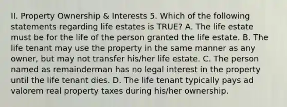 II. Property Ownership & Interests 5. Which of the following statements regarding life estates is TRUE? A. The life estate must be for the life of the person granted the life estate. B. The life tenant may use the property in the same manner as any owner, but may not transfer his/her life estate. C. The person named as remainderman has no legal interest in the property until the life tenant dies. D. The life tenant typically pays ad valorem real property taxes during his/her ownership.