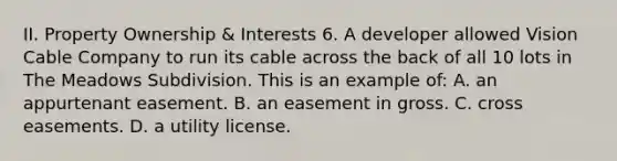 II. Property Ownership & Interests 6. A developer allowed Vision Cable Company to run its cable across the back of all 10 lots in The Meadows Subdivision. This is an example of: A. an appurtenant easement. B. an easement in gross. C. cross easements. D. a utility license.