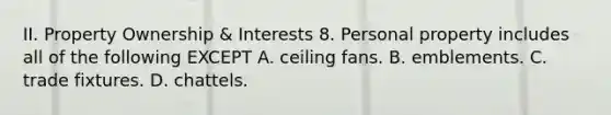 II. Property Ownership & Interests 8. Personal property includes all of the following EXCEPT A. ceiling fans. B. emblements. C. trade fixtures. D. chattels.