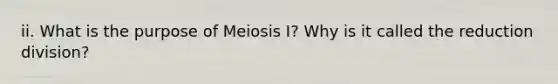 ii. What is the purpose of Meiosis I? Why is it called the reduction division?