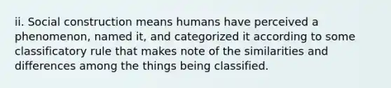 ii. Social construction means humans have perceived a phenomenon, named it, and categorized it according to some classificatory rule that makes note of the similarities and differences among the things being classified.