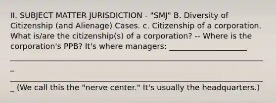 II. SUBJECT MATTER JURISDICTION - "SMJ" B. Diversity of Citizenship (and Alienage) Cases. c. Citizenship of a corporation. What is/are the citizenship(s) of a corporation? -- Where is the corporation's PPB? It's where managers: ____________________ __________________________________________________________________ __________________________________________________________________ (We call this the "nerve center." It's usually the headquarters.)