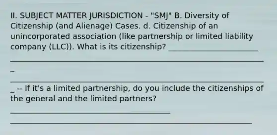 II. SUBJECT MATTER JURISDICTION - "SMJ" B. Diversity of Citizenship (and Alienage) Cases. d. Citizenship of an unincorporated association (like partnership or limited liability company (LLC)). What is its citizenship? _______________________ __________________________________________________________________ __________________________________________________________________ -- If it's a limited partnership, do you include the citizenships of the general and the limited partners? _________________________________________ ______________________________________________________________