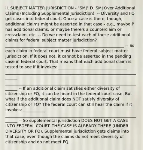 II. SUBJECT MATTER JURISDICTION - "SMJ" D. SMJ Over Additional Claims (Including Supplemental Jurisdiction). -- Diversity and FQ get cases into federal court. Once a case is there, though, additional claims might be asserted in that case - e.g., maybe P has additional claims, or maybe there's a counterclaim or crossclaim, etc. -- Do we need to test each of these additional claims for federal subject matter jurisdiction? ___________________________________________________________ -- So each claim in federal court must have federal subject matter jurisdiction. If it does not, it cannot be asserted in the pending case in federal court. That means that each additional claim is tested to see if it invokes: __________________________________ _______________________________________________________________________ _______________________________________________________________________ -- If an additional claim satisfies either diversity of citizenship or FQ, it can be heard in the federal court case. But what if the additional claim does NOT satisfy diversity of citizenship or FQ? The federal court can still hear the claim if it invokes: ___________ _______________________________________________________________________ -- So supplemental jurisdiction DOES NOT GET A CASE INTO FEDERAL COURT. THE CASE IS ALREADY THERE (UNDER DIVERSITY OR FQ). Supplemental jurisdiction gets claims into that case, even though the claims do not meet diversity of citizenship and do not meet FQ.