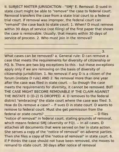 II. SUBJECT MATTER JURISDICTION - "SMJ" E. Removal. D sued in state court might be able to "remove" the case to federal court. Removal transfers the case from a state trial court to a federal trial court. If removal was improper, the federal court can "remand" the case back to state court. 1. When? D must remove within 30 days of service (not filing) of the first paper that shows the case is removable. Usually, that means within 30 days of service of process. 2. Who must join in the removal? ____________________________________________ ______________________________________________________________________ ____________________________________________________ 3. What cases can be removed? a. General rule: D can remove a case that meets the requirements for diversity of citizenship or FQ. b. There are two big exceptions to this - but these exceptions apply only if we are removing on the basis of diversity of citizenship jurisdiction. 1. No removal if any D is a citizen of the forum (instate D rule) AND 2. No removal more than one year after the case was filed in state court. -- So though the case meets the requirements for diversity, it cannot be removed. BUT THE CASE MIGHT BECOME REMOVABLE IF THE CLAIM AGAINST THE INSTATE D (D-2) IS DROPPED. 4. D removes to the federal district "embracing" the state court where the case was filed. 5. How do Ds remove a case? -- P sues D in state court. D wants to remove to federal court. Must she get permission from the federal or state courts? _____________________________ -- D files "notice of removal" in federal court, stating grounds of removal, which means federal SMJ (diversity or FQ). -- In all cases, D attaches all documents that were served on her in state action. She serves a copy of the "notice of removal" on adverse parties. Then she files a copy of the "notice of removal" in state court. 6. If P thinks the case should not have been removed, she moves to remand to state court. 30 days after notice of removal