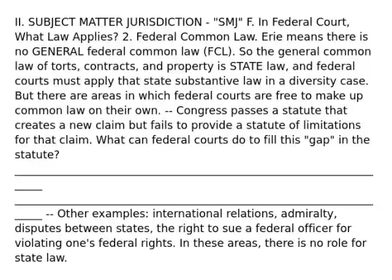 II. SUBJECT MATTER JURISDICTION - "SMJ" F. In Federal Court, What Law Applies? 2. Federal Common Law. Erie means there is no GENERAL federal common law (FCL). So the general common law of torts, contracts, and property is STATE law, and federal courts must apply that state substantive law in a diversity case. But there are areas in which federal courts are free to make up common law on their own. -- Congress passes a statute that creates a new claim but fails to provide a statute of limitations for that claim. What can federal courts do to fill this "gap" in the statute? ______________________________________________________________________ ______________________________________________________________________ -- Other examples: international relations, admiralty, disputes between states, the right to sue a federal officer for violating one's federal rights. In these areas, there is no role for state law.