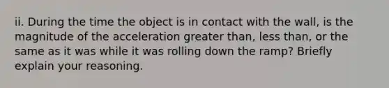 ii. During the time the object is in contact with the wall, is the magnitude of the acceleration greater than, less than, or the same as it was while it was rolling down the ramp? Briefly explain your reasoning.