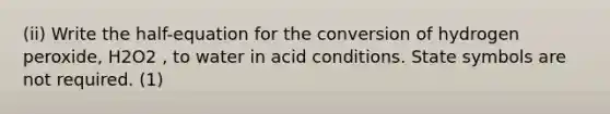 (ii) Write the half-equation for the conversion of hydrogen peroxide, H2O2 , to water in acid conditions. State symbols are not required. (1)