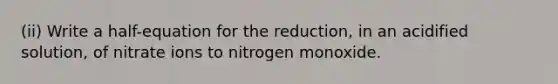 (ii) Write a half-equation for the reduction, in an acidified solution, of nitrate ions to nitrogen monoxide.