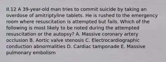 II.12 A 39-year-old man tries to commit suicide by taking an overdose of amitriptyline tablets. He is rushed to the emergency room where resuscitation is attempted but fails. Which of the following is most likely to be noted during the attempted resuscitation or the autopsy? A. Massive coronary artery occlusion B. Aortic valve stenosis C. Electrocardiographic conduction abnormalities D. Cardiac tamponade E. Massive pulmonary embolism