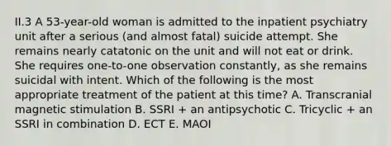 II.3 A 53-year-old woman is admitted to the inpatient psychiatry unit after a serious (and almost fatal) suicide attempt. She remains nearly catatonic on the unit and will not eat or drink. She requires one-to-one observation constantly, as she remains suicidal with intent. Which of the following is the most appropriate treatment of the patient at this time? A. Transcranial magnetic stimulation B. SSRI + an antipsychotic C. Tricyclic + an SSRI in combination D. ECT E. MAOI