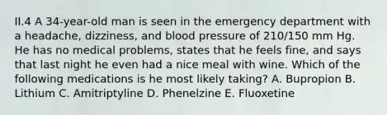 II.4 A 34-year-old man is seen in the emergency department with a headache, dizziness, and blood pressure of 210/150 mm Hg. He has no medical problems, states that he feels fine, and says that last night he even had a nice meal with wine. Which of the following medications is he most likely taking? A. Bupropion B. Lithium C. Amitriptyline D. Phenelzine E. Fluoxetine