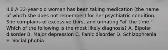 II.8 A 32-year-old woman has been taking medication (the name of which she does not remember) for her psychiatric condition. She complains of excessive thirst and urinating "all the time." Which of the following is the most likely diagnosis? A. Bipolar disorder B. Major depression C. Panic disorder D. Schizophrenia E. Social phobia