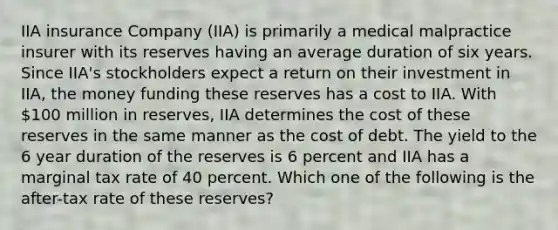 IIA insurance Company (IIA) is primarily a medical malpractice insurer with its reserves having an average duration of six years. Since IIA's stockholders expect a return on their investment in IIA, the money funding these reserves has a cost to IIA. With 100 million in reserves, IIA determines the cost of these reserves in the same manner as the cost of debt. The yield to the 6 year duration of the reserves is 6 percent and IIA has a marginal tax rate of 40 percent. Which one of the following is the after-tax rate of these reserves?